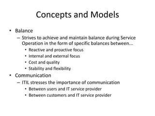 Concepts and Models
• Balance
– Strives to achieve and maintain balance during Service
Operation in the form of specific balances between...
• Reactive and proactive focus
• Internal and external focus
• Cost and quality
• Stability and flexibility
• Communication
– ITIL stresses the importance of communication
• Between users and IT service provider
• Between customers and IT service provider
 