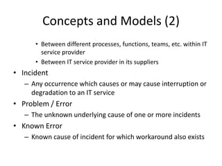 Concepts and Models (2)
• Between different processes, functions, teams, etc. within IT
service provider
• Between IT service provider in its suppliers
• Incident
– Any occurrence which causes or may cause interruption or
degradation to an IT service
• Problem / Error
– The unknown underlying cause of one or more incidents
• Known Error
– Known cause of incident for which workaround also exists
 
