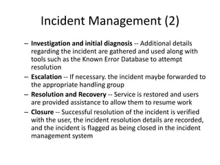 Incident Management (2)
– Investigation and initial diagnosis -- Additional details
regarding the incident are gathered and used along with
tools such as the Known Error Database to attempt
resolution
– Escalation -- If necessary. the incident maybe forwarded to
the appropriate handling group
– Resolution and Recovery -- Service is restored and users
are provided assistance to allow them to resume work
– Closure -- Successful resolution of the incident is verified
with the user, the incident resolution details are recorded,
and the incident is flagged as being closed in the incident
management system
 