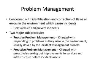 Problem Management
• Concerned with identification and correction of flaws or
errors in the environment which cause incidents
– Helps reduce and prevent incidents
• Two major sub processes
– Reactive Problem Management -- Charged with
responding to problems as they arise in the environment,
usually driven by the incident management process
– Proactive Problem Management -- Charged with
proactively seeking out improvements to services and
infrastructure before incidents occur
 