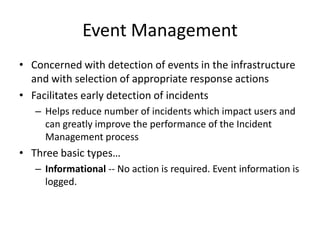 Event Management
• Concerned with detection of events in the infrastructure
and with selection of appropriate response actions
• Facilitates early detection of incidents
– Helps reduce number of incidents which impact users and
can greatly improve the performance of the Incident
Management process
• Three basic types…
– Informational -- No action is required. Event information is
logged.
 