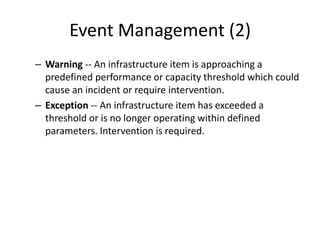 Event Management (2)
– Warning -- An infrastructure item is approaching a
predefined performance or capacity threshold which could
cause an incident or require intervention.
– Exception -- An infrastructure item has exceeded a
threshold or is no longer operating within defined
parameters. Intervention is required.
 