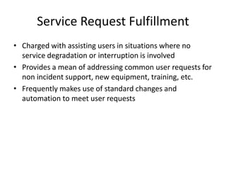 Service Request Fulfillment
• Charged with assisting users in situations where no
service degradation or interruption is involved
• Provides a mean of addressing common user requests for
non incident support, new equipment, training, etc.
• Frequently makes use of standard changes and
automation to meet user requests
 