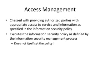 Access Management
• Charged with providing authorized parties with
appropriate access to service and information as
specified in the information security policy
• Executes the information security policy as defined by
the information security management process
– Does not itself set the policy!
 