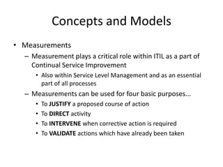 Concepts and Models
• Measurements
– Measurement plays a critical role within ITIL as a part of
Continual Service Improvement
• Also within Service Level Management and as an essential
part of all processes
– Measurements can be used for four basic purposes...
• To JUSTIFY a proposed course of action
• To DIRECT activity
• To INTERVENE when corrective action is required
• To VALIDATE actions which have already been taken
 