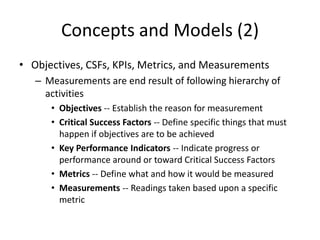 Concepts and Models (2)
• Objectives, CSFs, KPIs, Metrics, and Measurements
– Measurements are end result of following hierarchy of
activities
• Objectives -- Establish the reason for measurement
• Critical Success Factors -- Define specific things that must
happen if objectives are to be achieved
• Key Performance Indicators -- Indicate progress or
performance around or toward Critical Success Factors
• Metrics -- Define what and how it would be measured
• Measurements -- Readings taken based upon a specific
metric
 