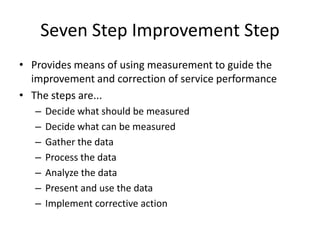 Seven Step Improvement Step
• Provides means of using measurement to guide the
improvement and correction of service performance
• The steps are...
– Decide what should be measured
– Decide what can be measured
– Gather the data
– Process the data
– Analyze the data
– Present and use the data
– Implement corrective action
 