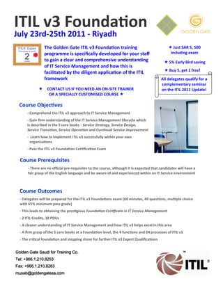 ITIL v3 Foundation
July 23rd-25th 2011 - Riyadh
                 The Golden Gate ITIL v3 Foundation training                                    Just SAR 5, 500
                 programme is specifically developed for your staff                             including exam
                 to gain a clear and comprehensive understanding                             5% Early Bird saving
                 of IT Service Management and how this is
                                                                                             Buy 5, get 1 free!
                 facilitated by the diligent application of the ITIL
                 framework                                                                 All delegates qualify for a
                                                                                           complementary seminar
              CONTACT US IF YOU NEED AN ON-SITE TRAINER                                  on the ITIL 2011 Update!
                 OR A SPECIALLY CUSTOMISED COURSE 

  Course Objectives
      - Comprehend the ITIL v3 approach to IT Service Management
      - Gain firm understanding of the IT Service Management lifecycle which
      is described in the 5 core books - Service Strategy, Service Design,
      Service Transition, Service Operation and Continual Service Improvement
      - Learn how to implement ITIL v3 successfully within your own
        organisations
      - Pass the ITIL v3 Foundation Certification Exam

  Course Prerequisites
       - There are no official pre-requisites to the course, although it is expected that candidates will have a
       fair grasp of the English language and be aware of and experienced within an IT Service environment



  Course Outcomes
  - Delegates will be prepared for the ITIL v3 Foundations exam (60 minutes, 40 questions, multiple choice
  with 65% minimum pass grade)
  - This leads to obtaining the prestigious Foundation Certificate in IT Service Management
  - 2 ITIL Credits, 18 PDUs
  - A clearer understanding of IT Service Management and how ITIL v3 helps excel in this area
  - A firm grasp of the 5 core books at a Foundation level, the 4 functions and 24 processes of ITIL v3
  - The critical foundation and stepping stone for further ITIL v3 Expert Qualifications


Golden Gate Saudi for Training Co.
Tel: +966.1.210.8253
Fax: +966.1.210.8263
musab@goldengatesa.com
 