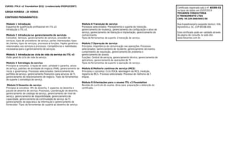 CURSO: ITIL® v3 Foundation 2011 (credenciado PEOPLECERT)
CARGA HORÁRIA : 24 HORAS
CONTEÚDO PROGRAMÁTICO:
Módulo 1 Introdução
Esquema de qualificação profissional em ITIL v3.
Introdução à ITIL v3.
Módulo 2 Introdução ao gerenciamento de serviços
Conceitos: Serviços, gerenciamento de serviços, provedor de
serviços, tipos de provedores de serviço, partes interessadas, tipos
de clientes, tipos de serviços, processos e funções. Papéis genéricos
relacionados aos serviços e processos. Competências e habilidades
necessárias para o gerenciamento de serviços.
Módulo 3 Introdução ao ciclo de vida do serviço da ITIL v3
Visão geral do ciclo de vida do serviço.
Módulo 4 Estratégia de serviço
Princípios e conceitos: Criação de valor, utilidade e garantia, ativos
de serviço, padrões de atividade de negócio (PAN), gerenciamento de
riscos e governança. Processos selecionados: Gerenciamento de
portfólio de serviço, gerenciamento financeiro para serviços de TI,
gerenciamento de relacionamento de negócio. Tipos de ferramentas
de suporte à estratégia de serviço.
Módulo 5 Desenho de serviço
Princípios e conceitos: 4Ps do desenho, 5 aspectos do desenho e
pacote de desenho de serviço. Processos: Coordenação de desenho,
gerenciamento de catálogo de serviço, gerenciamento de nível de
serviço, gerenciamento de disponibilidade, gerenciamento de
capacidade, gerenciamento de continuidade de serviço de TI,
gerenciamento da segurança da informação e gerenciamento de
fornecedor. Tipos de ferramentas de suporte ao desenho de serviço.
Módulo 6 Transição de serviço
Processos selecionados: Planejamento e suporte da transição,
gerenciamento de mudança, gerenciamento da configuração e ativo de
serviço, gerenciamento de liberação e implantação, gerenciamento do
conhecimento.
Tipos de ferramentas de suporte à transição de serviço.
Módulo 7 Operação de serviço
Princípios: Importância da comunicação nas operações. Processos
selecionados: Gerenciamento de Incidente, gerenciamento de evento,
cumprimento de requisição, gerenciamento de problema e
gerenciamento de acesso.
Funções: Central de serviços, gerenciamento técnico, gerenciamento de
aplicativos, gerenciamento de operações de TI.
Tipos de ferramentas de suporte à operação de serviço.
Módulo 8 Melhoria contínua de serviço (MCS)
Princípios e conceitos: Ciclo PDCA, abordagem da MCS, medição,
registro da MCS. Processo selecionado: Processo de melhoria de 7
etapas.
Módulo 9 Orientações para o exame ITIL v3 Foundation
Revisão do currículo do exame, dicas para preparação e obtenção do
certificado.
Certificado registrado sob o nº. 69389-53
na base de dados em 25/07/2019
TIEXAMES CONSULTORIA
E TREINAMENTO LTDA
CNPJ: 09.199.888/0001-08
Rua Expedicionário Leopoldo Venturi, 936.
Agronômica -SC. CEP 89188-000.
Este certificado pode ser validado através
da página de consulta no web-site:
www.tiexames.com.br.
 