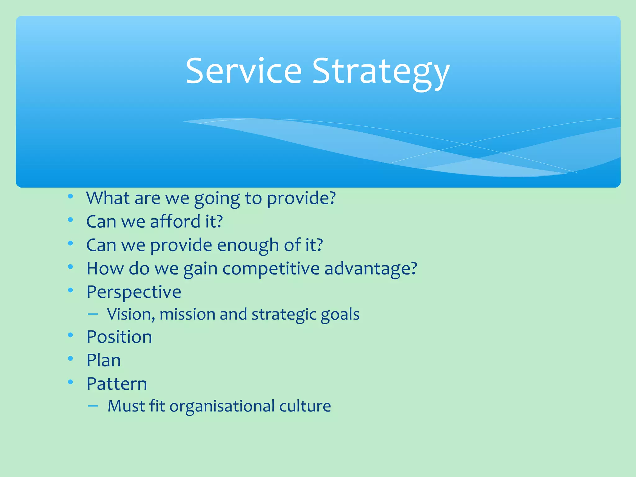 • What are we going to provide?
• Can we afford it?
• Can we provide enough of it?
• How do we gain competitive advantage?
• Perspective
– Vision, mission and strategic goals
• Position
• Plan
• Pattern
– Must fit organisational culture
Service Strategy
 