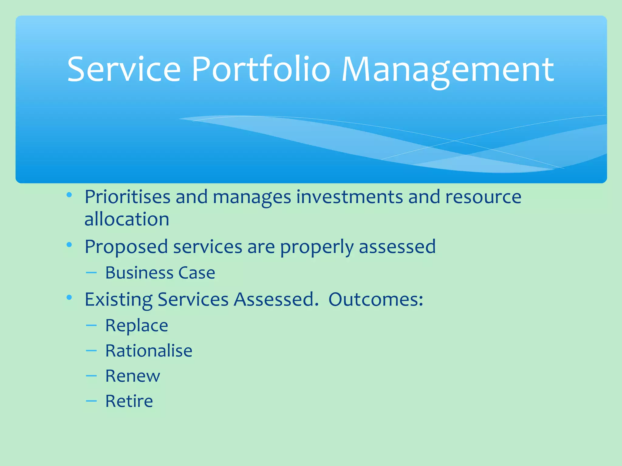 • Prioritises and manages investments and resource
allocation
• Proposed services are properly assessed
– Business Case
• Existing Services Assessed. Outcomes:
– Replace
– Rationalise
– Renew
– Retire
Service Portfolio Management
 