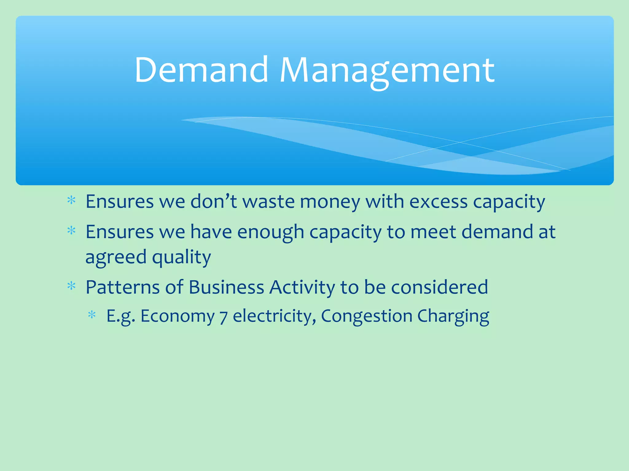 ∗ Ensures we don’t waste money with excess capacity
∗ Ensures we have enough capacity to meet demand at
agreed quality
∗ Patterns of Business Activity to be considered
∗ E.g. Economy 7 electricity, Congestion Charging
Demand Management
 