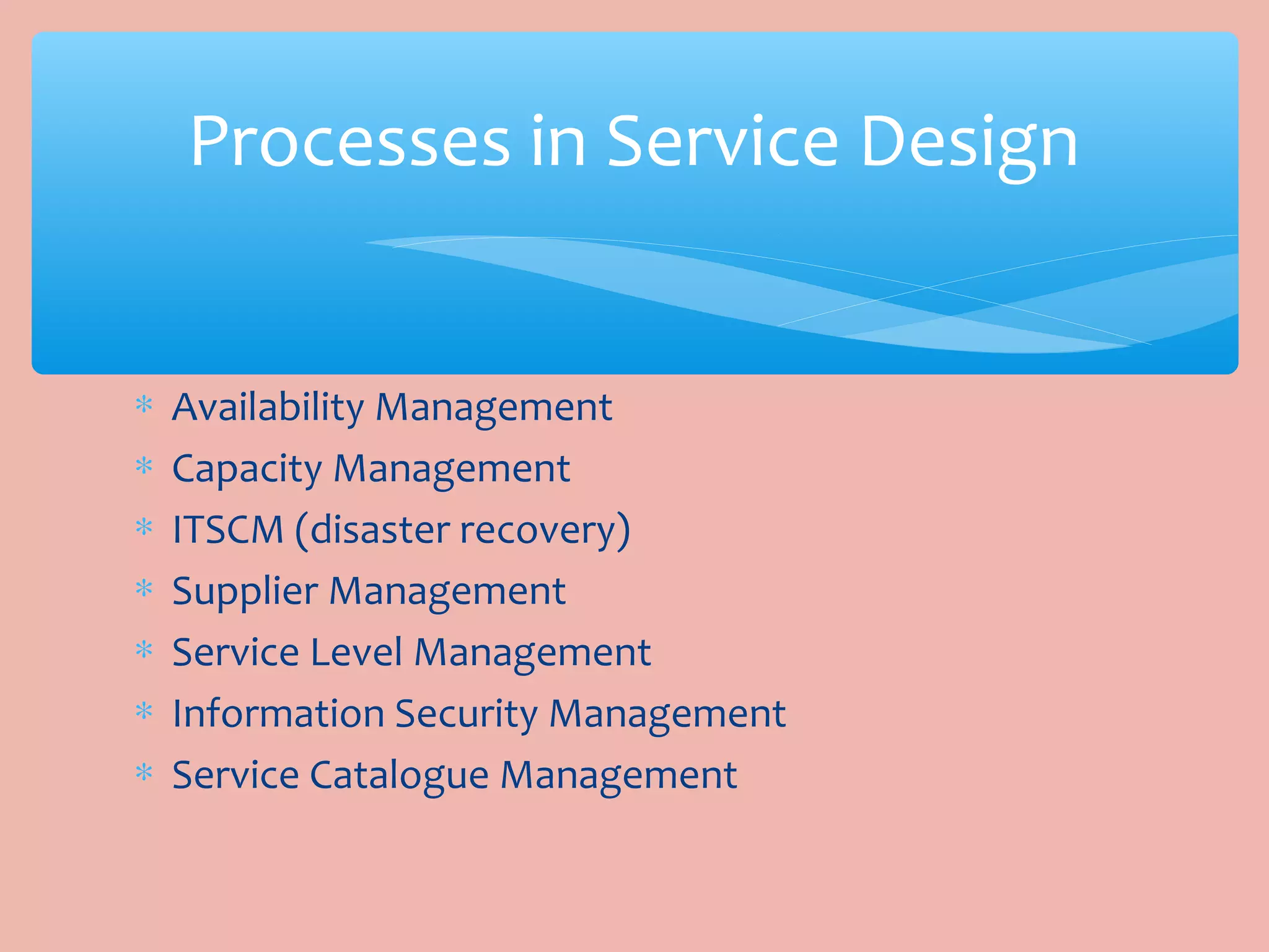 ∗ Availability Management
∗ Capacity Management
∗ ITSCM (disaster recovery)
∗ Supplier Management
∗ Service Level Management
∗ Information Security Management
∗ Service Catalogue Management
Processes in Service Design
 