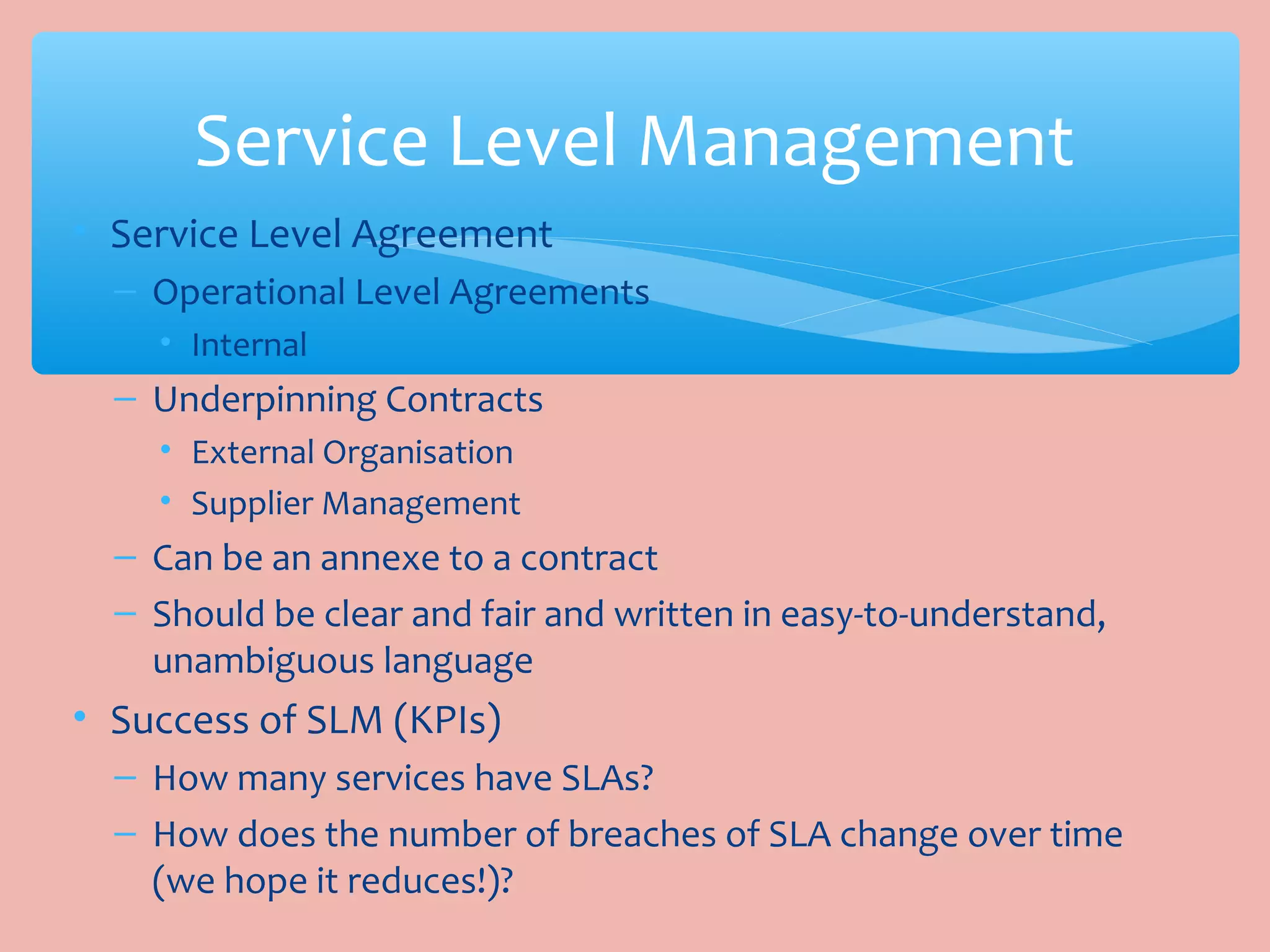 • Service Level Agreement
– Operational Level Agreements
• Internal
– Underpinning Contracts
• External Organisation
• Supplier Management
– Can be an annexe to a contract
– Should be clear and fair and written in easy-to-understand,
unambiguous language
• Success of SLM (KPIs)
– How many services have SLAs?
– How does the number of breaches of SLA change over time
(we hope it reduces!)?
Service Level Management
 