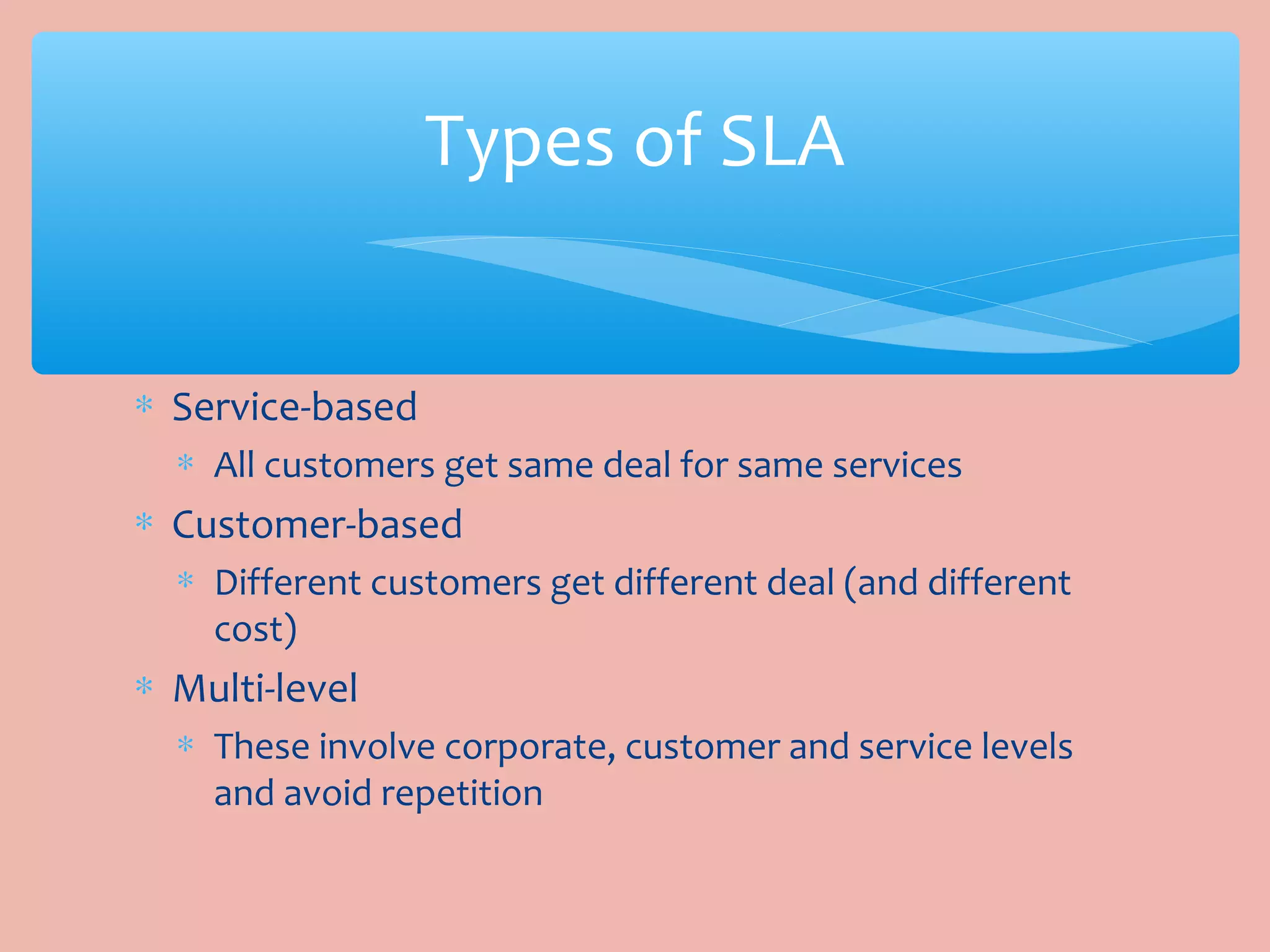 ∗ Service-based
∗ All customers get same deal for same services
∗ Customer-based
∗ Different customers get different deal (and different
cost)
∗ Multi-level
∗ These involve corporate, customer and service levels
and avoid repetition
Types of SLA
 