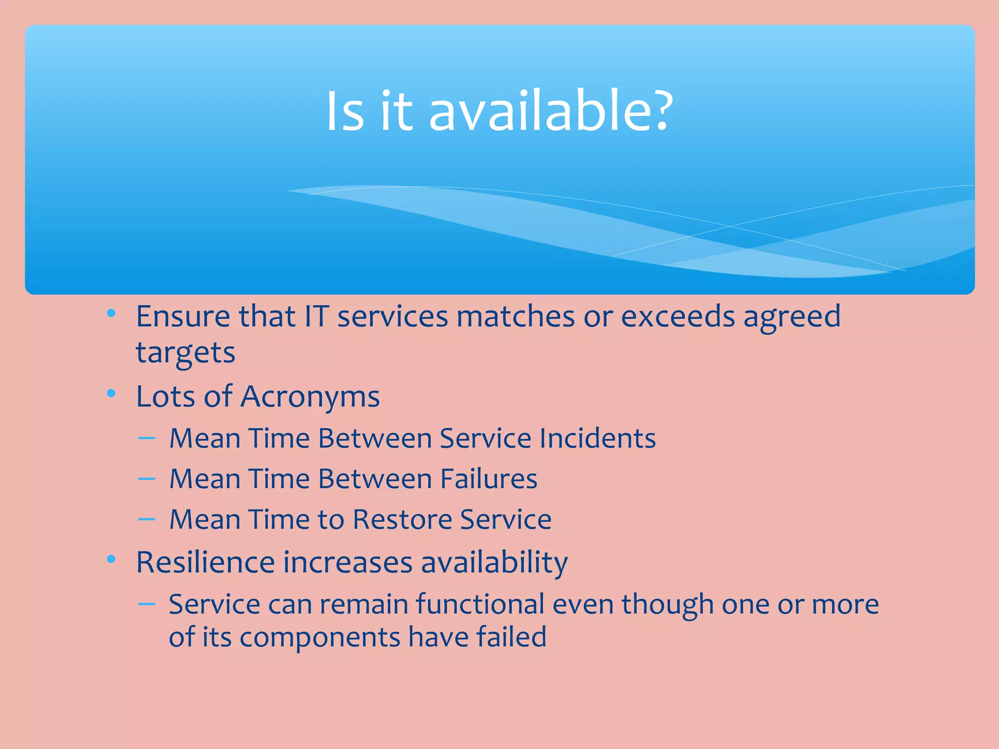 • Ensure that IT services matches or exceeds agreed
targets
• Lots of Acronyms
– Mean Time Between Service Incidents
– Mean Time Between Failures
– Mean Time to Restore Service
• Resilience increases availability
– Service can remain functional even though one or more
of its components have failed
Is it available?
 