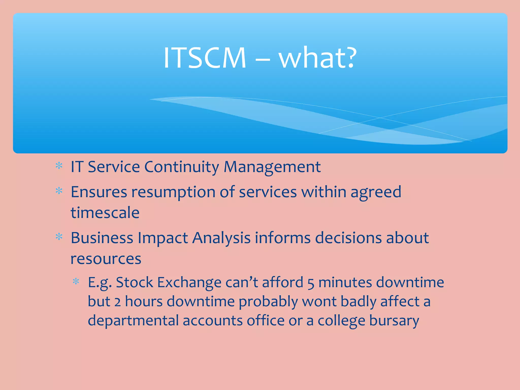 ∗ IT Service Continuity Management
∗ Ensures resumption of services within agreed
timescale
∗ Business Impact Analysis informs decisions about
resources
∗ E.g. Stock Exchange can’t afford 5 minutes downtime
but 2 hours downtime probably wont badly affect a
departmental accounts office or a college bursary
ITSCM – what?
 