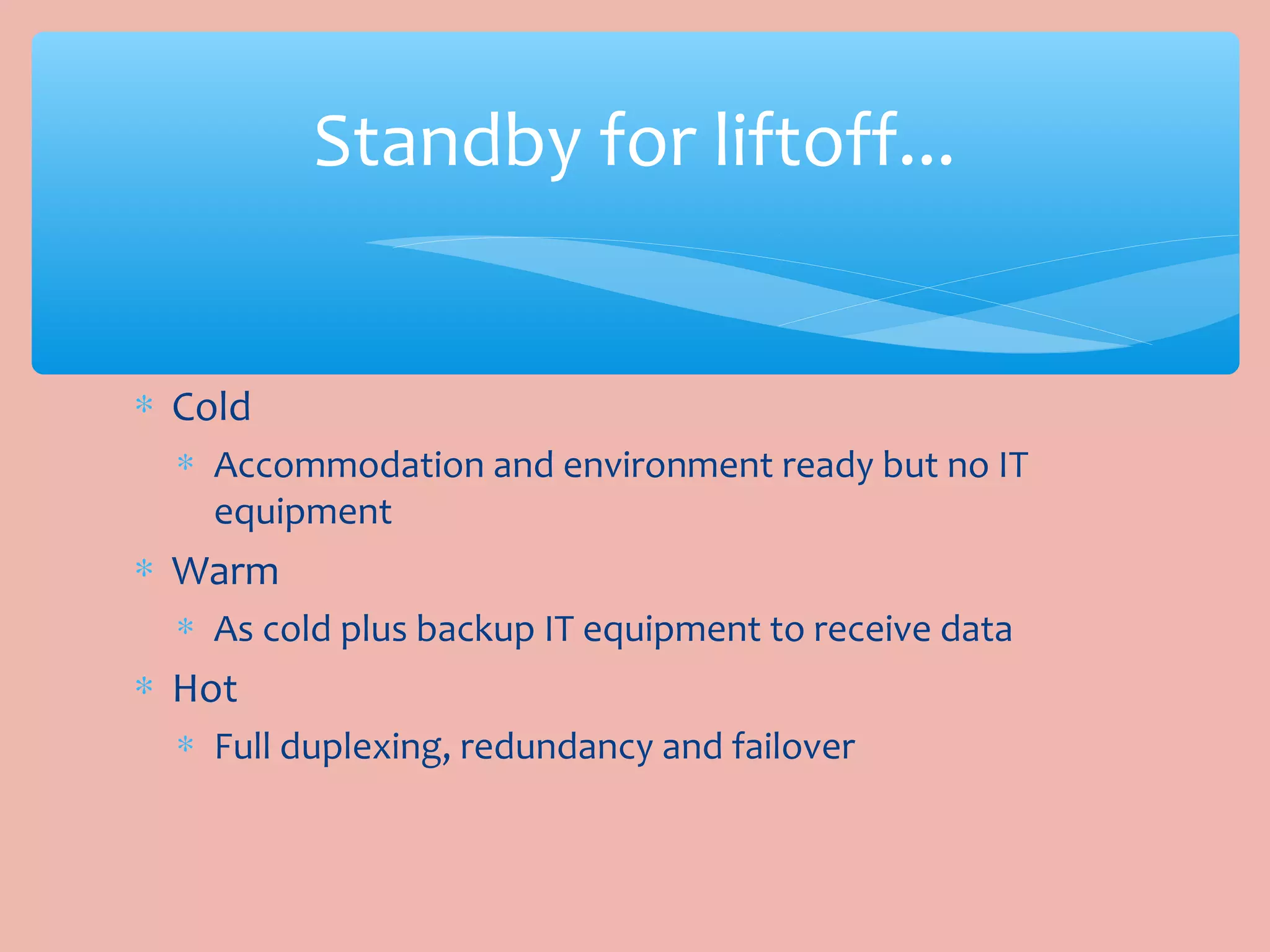 ∗ Cold
∗ Accommodation and environment ready but no IT
equipment
∗ Warm
∗ As cold plus backup IT equipment to receive data
∗ Hot
∗ Full duplexing, redundancy and failover
Standby for liftoff...
 