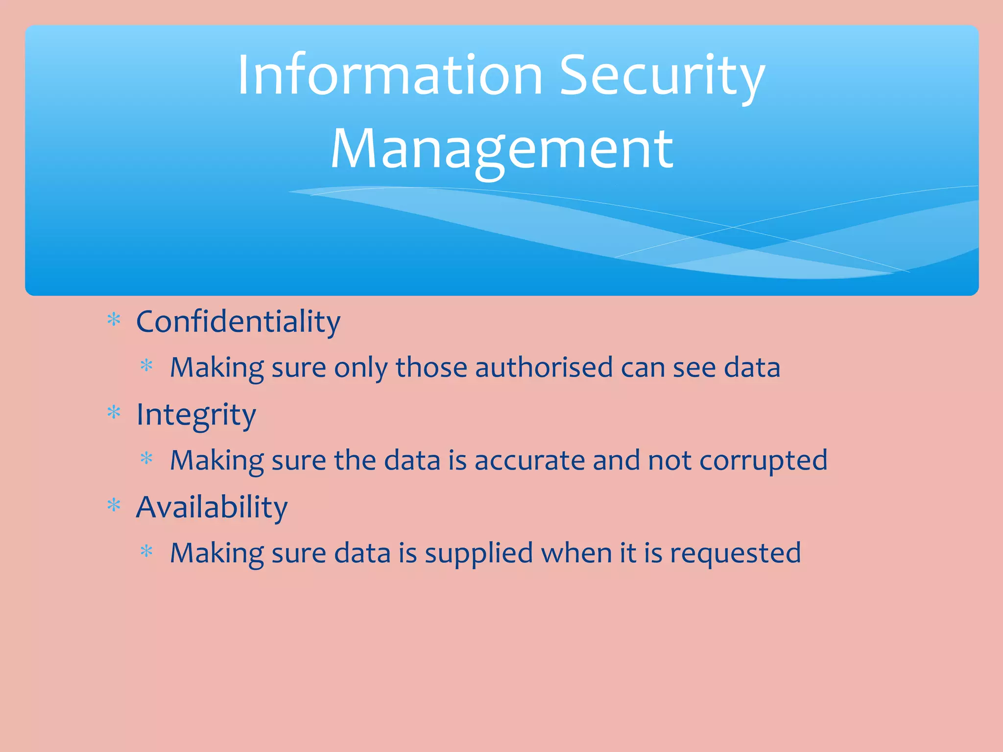 ∗ Confidentiality
∗ Making sure only those authorised can see data
∗ Integrity
∗ Making sure the data is accurate and not corrupted
∗ Availability
∗ Making sure data is supplied when it is requested
Information Security
Management
 