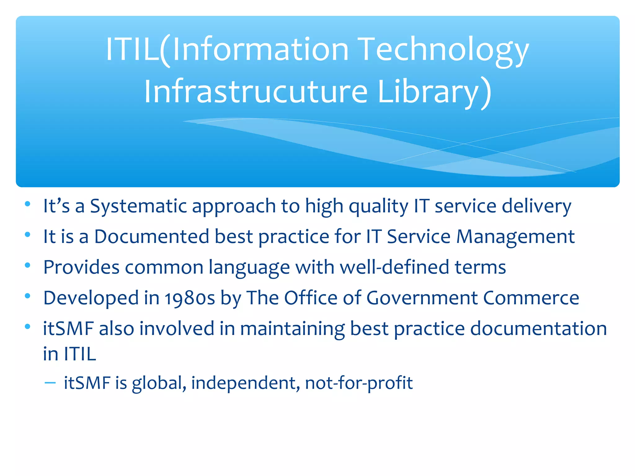 • It’s a Systematic approach to high quality IT service delivery
• It is a Documented best practice for IT Service Management
• Provides common language with well-defined terms
• Developed in 1980s by The Office of Government Commerce
• itSMF also involved in maintaining best practice documentation
in ITIL
– itSMF is global, independent, not-for-profit
ITIL(Information Technology
Infrastrucuture Library)
 