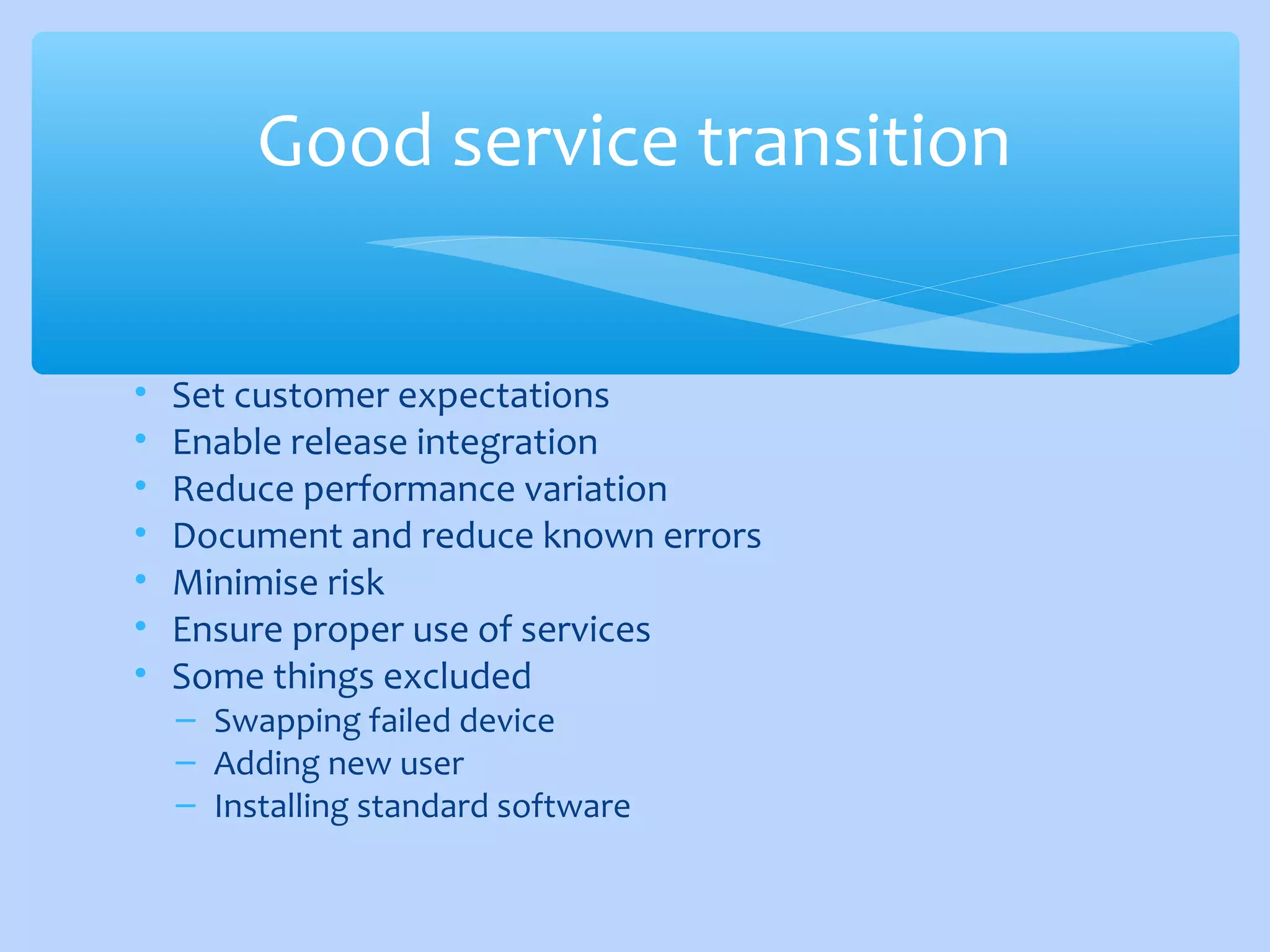 • Set customer expectations
• Enable release integration
• Reduce performance variation
• Document and reduce known errors
• Minimise risk
• Ensure proper use of services
• Some things excluded
– Swapping failed device
– Adding new user
– Installing standard software
Good service transition
 