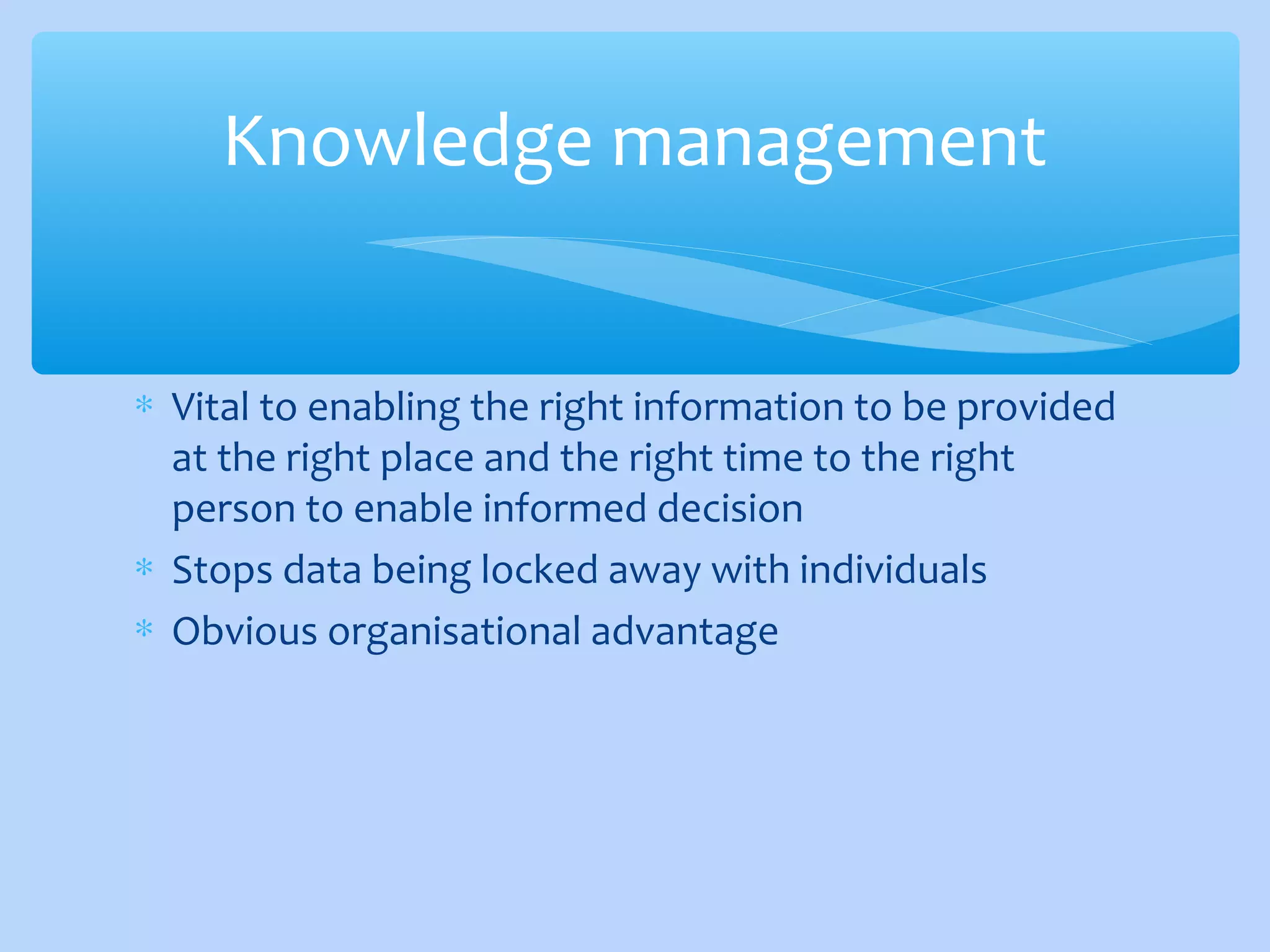 ∗ Vital to enabling the right information to be provided
at the right place and the right time to the right
person to enable informed decision
∗ Stops data being locked away with individuals
∗ Obvious organisational advantage
Knowledge management
 