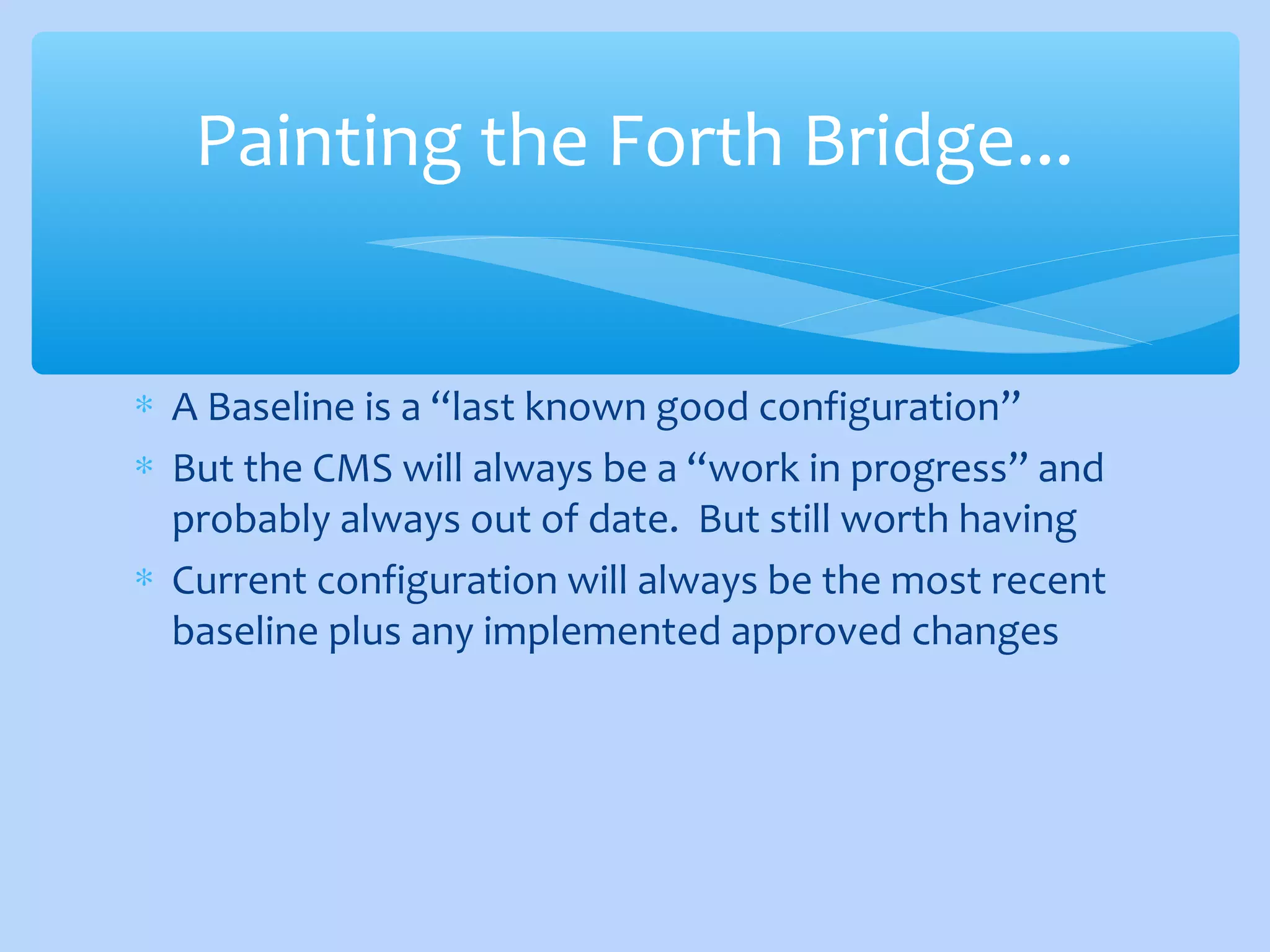 ∗ A Baseline is a “last known good configuration”
∗ But the CMS will always be a “work in progress” and
probably always out of date. But still worth having
∗ Current configuration will always be the most recent
baseline plus any implemented approved changes
Painting the Forth Bridge...
 