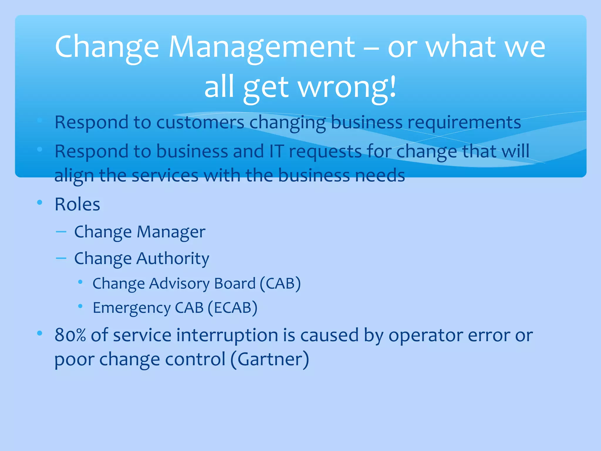 • Respond to customers changing business requirements
• Respond to business and IT requests for change that will
align the services with the business needs
• Roles
– Change Manager
– Change Authority
• Change Advisory Board (CAB)
• Emergency CAB (ECAB)
• 80% of service interruption is caused by operator error or
poor change control (Gartner)
Change Management – or what we
all get wrong!
 