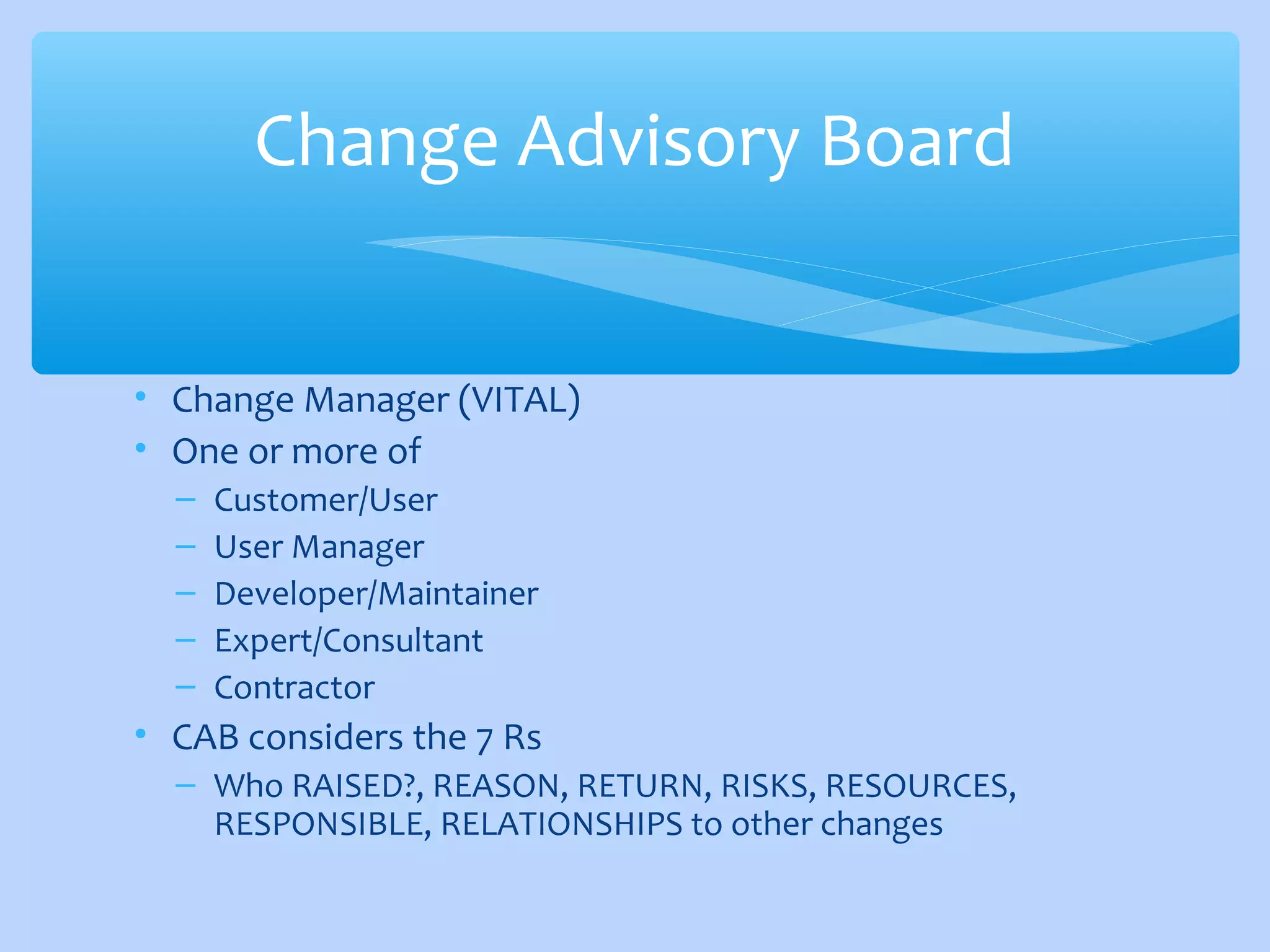 • Change Manager (VITAL)
• One or more of
– Customer/User
– User Manager
– Developer/Maintainer
– Expert/Consultant
– Contractor
• CAB considers the 7 Rs
– Who RAISED?, REASON, RETURN, RISKS, RESOURCES,
RESPONSIBLE, RELATIONSHIPS to other changes
Change Advisory Board
 