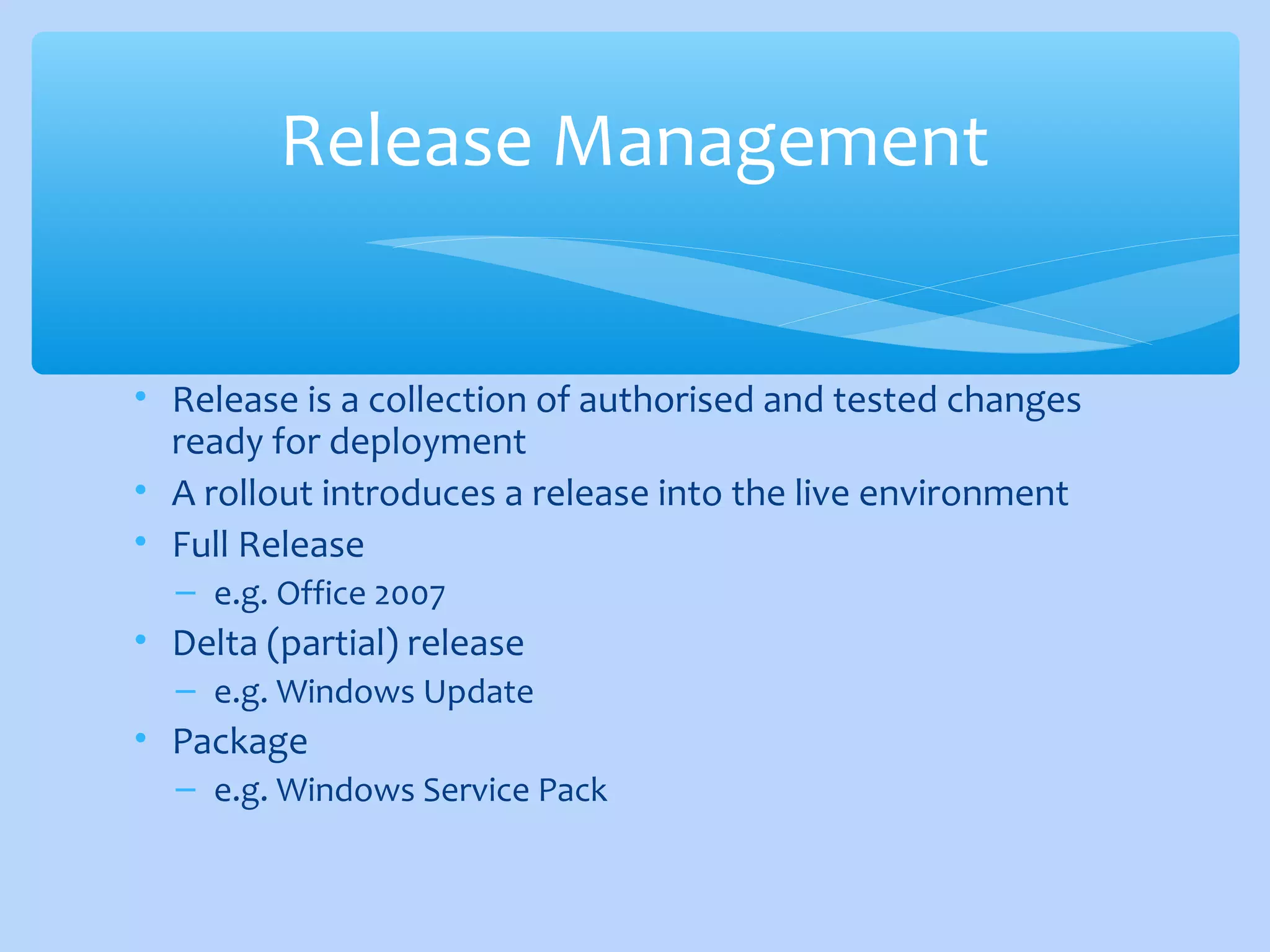 • Release is a collection of authorised and tested changes
ready for deployment
• A rollout introduces a release into the live environment
• Full Release
– e.g. Office 2007
• Delta (partial) release
– e.g. Windows Update
• Package
– e.g. Windows Service Pack
Release Management
 