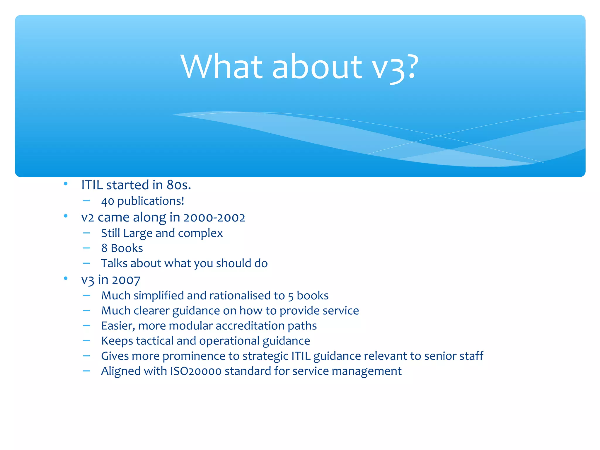 • ITIL started in 80s.
– 40 publications!
• v2 came along in 2000-2002
– Still Large and complex
– 8 Books
– Talks about what you should do
• v3 in 2007
– Much simplified and rationalised to 5 books
– Much clearer guidance on how to provide service
– Easier, more modular accreditation paths
– Keeps tactical and operational guidance
– Gives more prominence to strategic ITIL guidance relevant to senior staff
– Aligned with ISO20000 standard for service management
What about v3?
 
