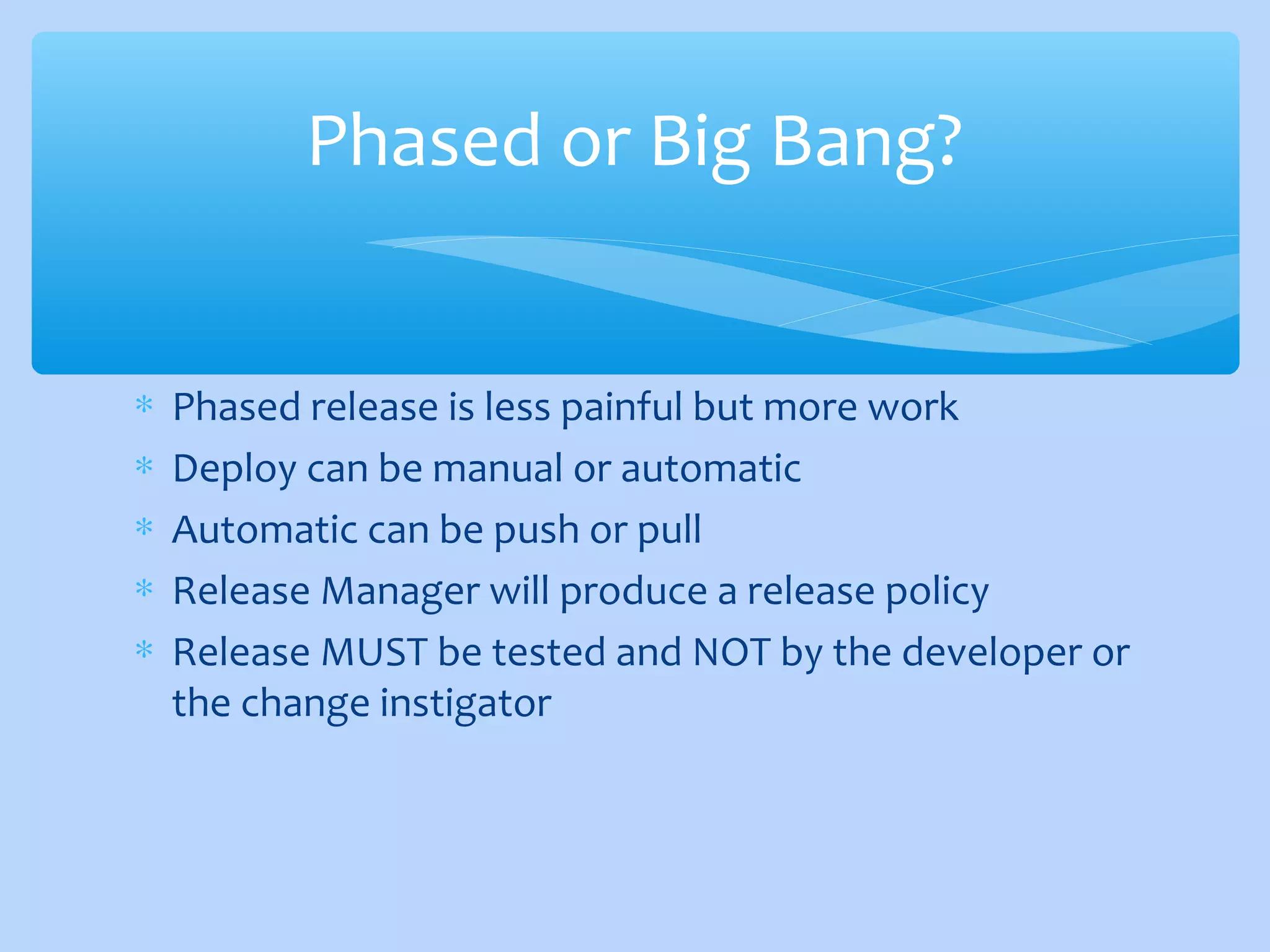 ∗ Phased release is less painful but more work
∗ Deploy can be manual or automatic
∗ Automatic can be push or pull
∗ Release Manager will produce a release policy
∗ Release MUST be tested and NOT by the developer or
the change instigator
Phased or Big Bang?
 