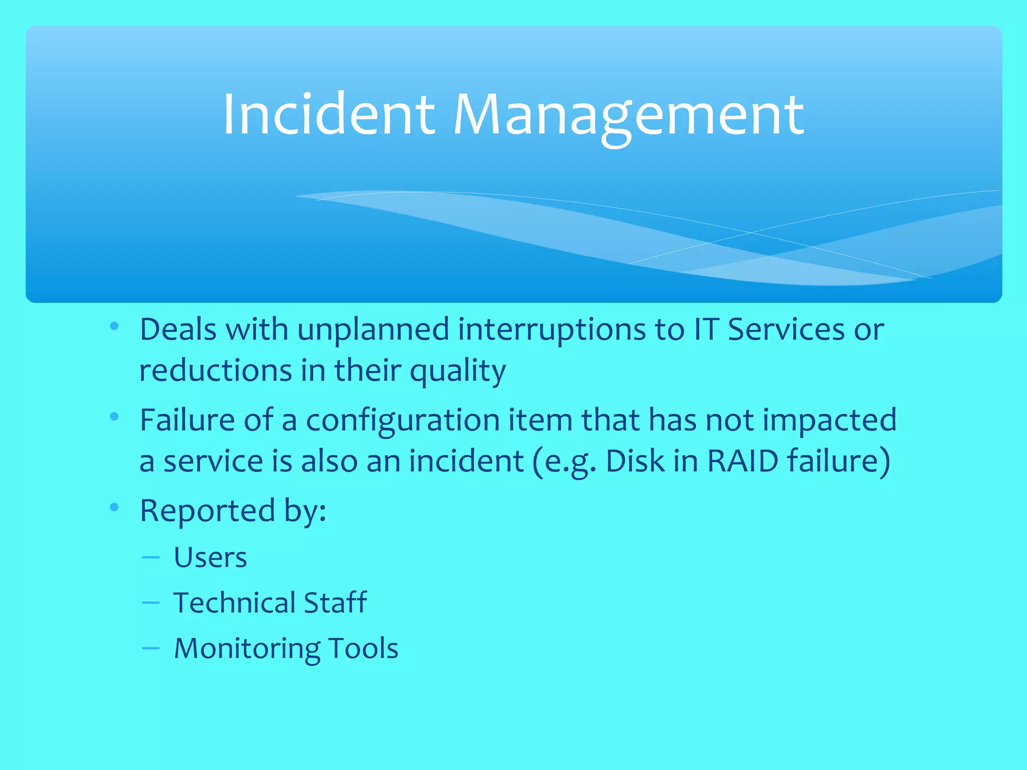 • Deals with unplanned interruptions to IT Services or
reductions in their quality
• Failure of a configuration item that has not impacted
a service is also an incident (e.g. Disk in RAID failure)
• Reported by:
– Users
– Technical Staff
– Monitoring Tools
Incident Management
 