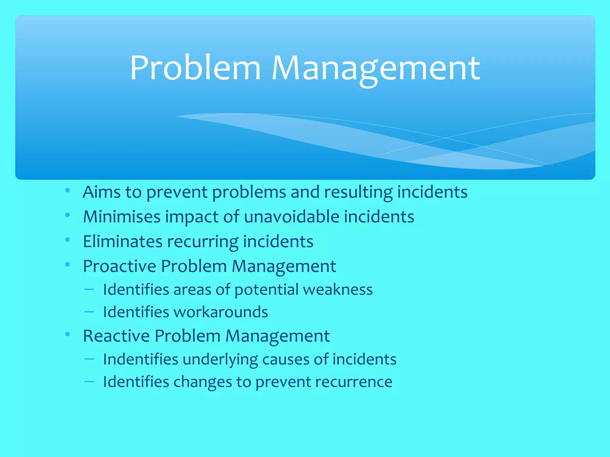 • Aims to prevent problems and resulting incidents
• Minimises impact of unavoidable incidents
• Eliminates recurring incidents
• Proactive Problem Management
– Identifies areas of potential weakness
– Identifies workarounds
• Reactive Problem Management
– Indentifies underlying causes of incidents
– Identifies changes to prevent recurrence
Problem Management
 