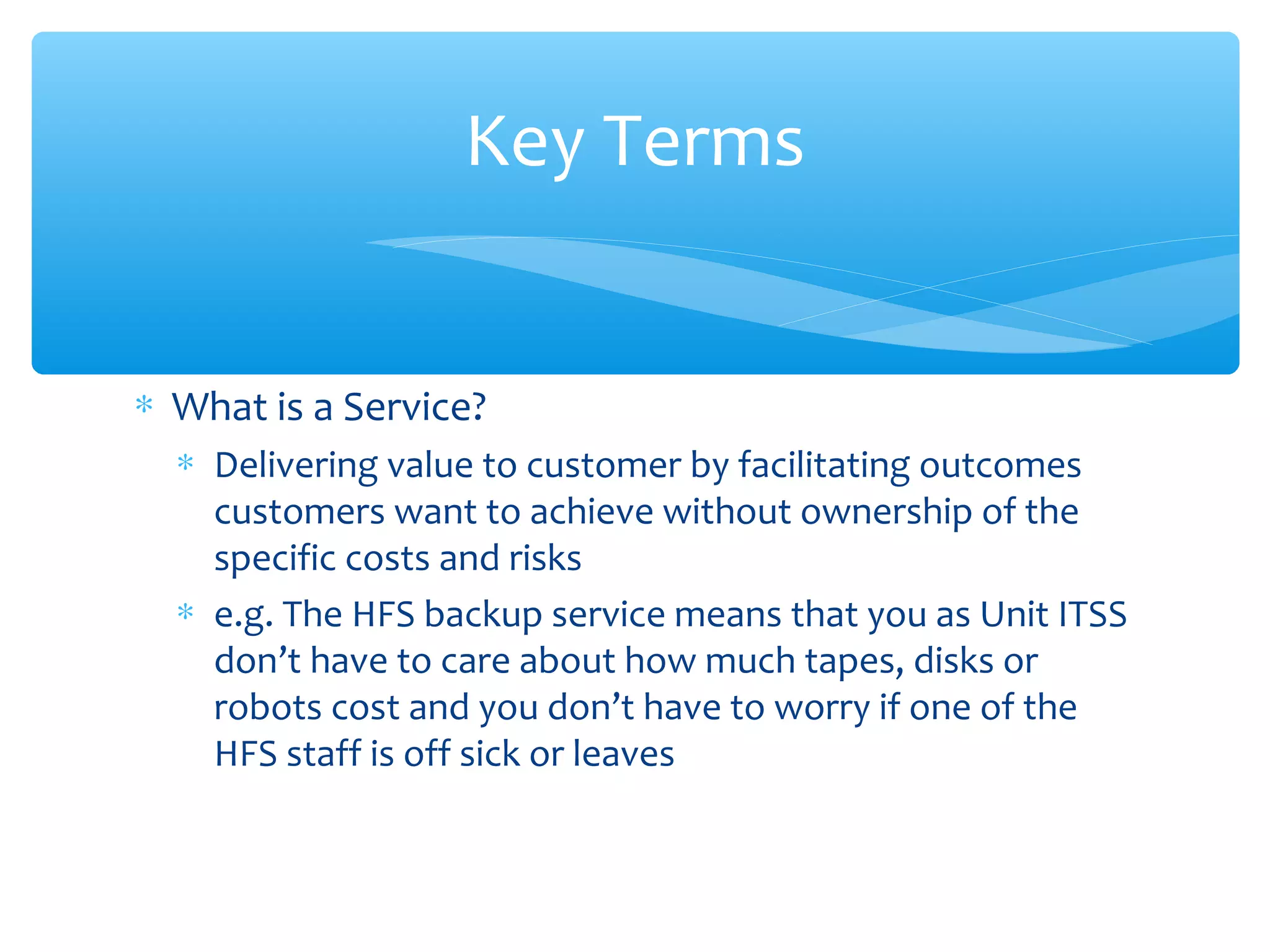 ∗ What is a Service?
∗ Delivering value to customer by facilitating outcomes
customers want to achieve without ownership of the
specific costs and risks
∗ e.g. The HFS backup service means that you as Unit ITSS
don’t have to care about how much tapes, disks or
robots cost and you don’t have to worry if one of the
HFS staff is off sick or leaves
Key Terms
 
