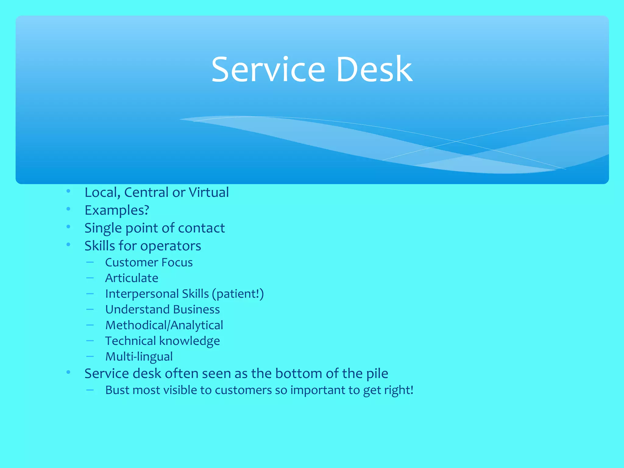 • Local, Central or Virtual
• Examples?
• Single point of contact
• Skills for operators
– Customer Focus
– Articulate
– Interpersonal Skills (patient!)
– Understand Business
– Methodical/Analytical
– Technical knowledge
– Multi-lingual
• Service desk often seen as the bottom of the pile
– Bust most visible to customers so important to get right!
Service Desk
 