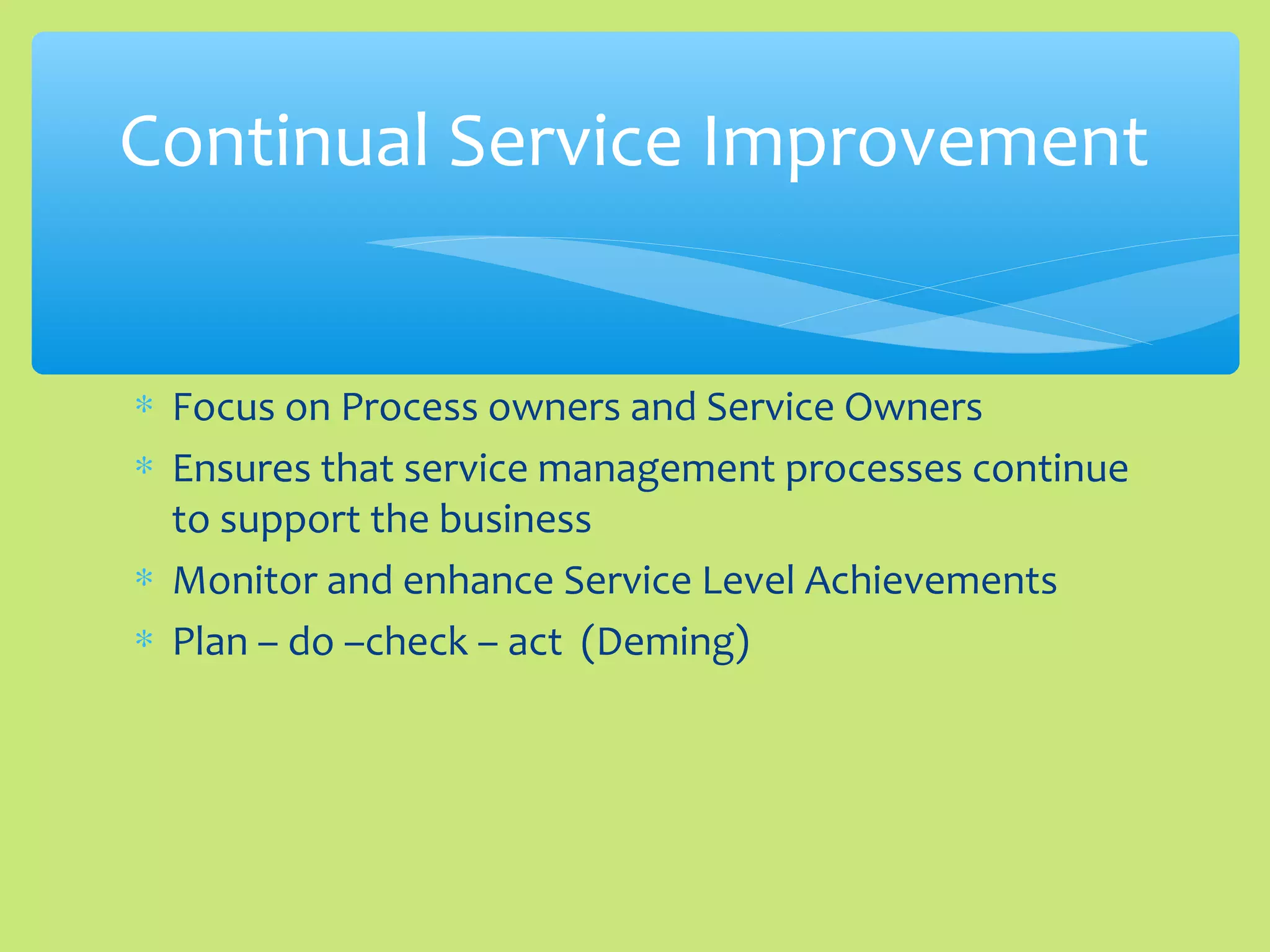 ∗ Focus on Process owners and Service Owners
∗ Ensures that service management processes continue
to support the business
∗ Monitor and enhance Service Level Achievements
∗ Plan – do –check – act (Deming)
Continual Service Improvement
 
