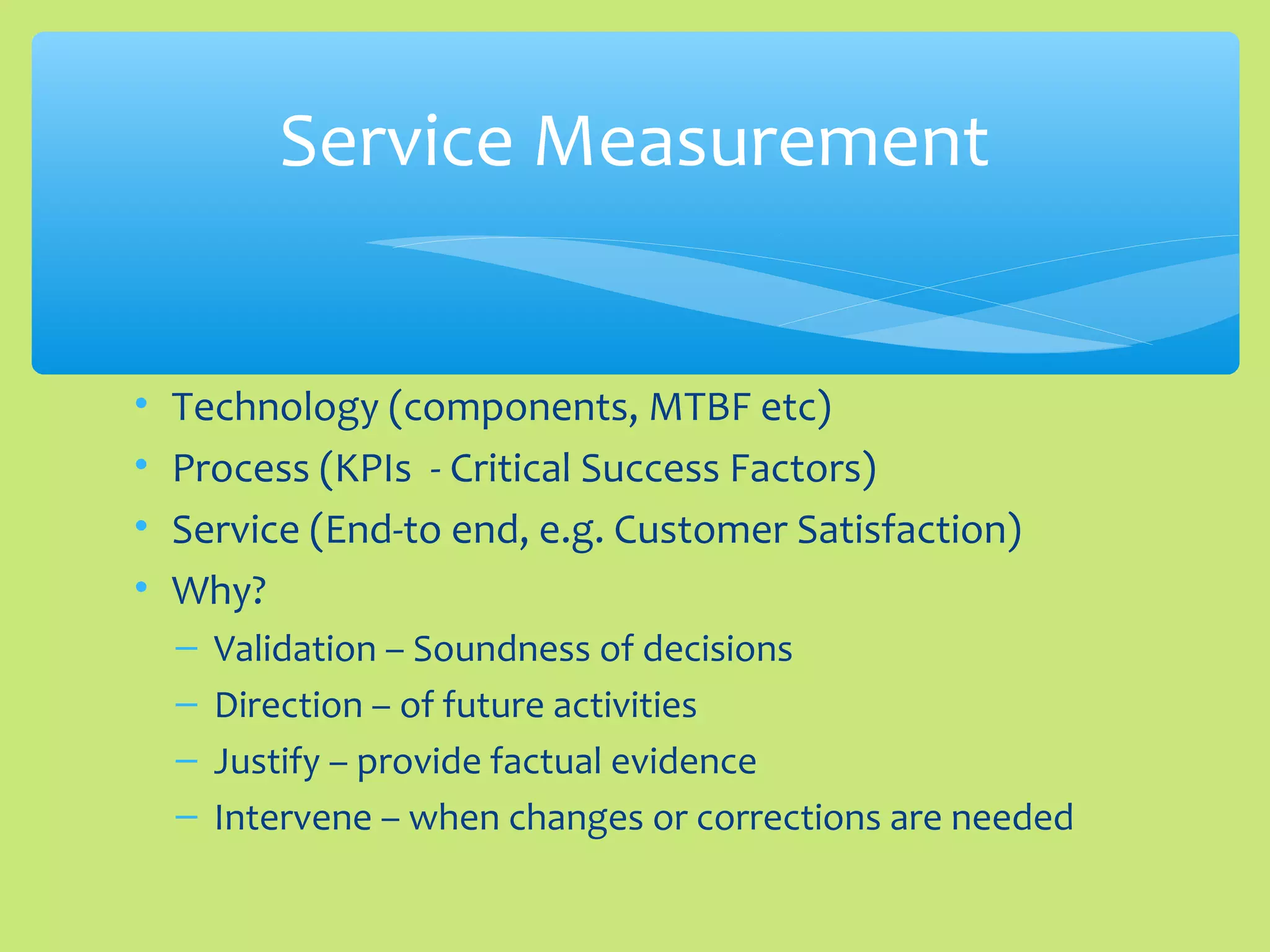• Technology (components, MTBF etc)
• Process (KPIs - Critical Success Factors)
• Service (End-to end, e.g. Customer Satisfaction)
• Why?
– Validation – Soundness of decisions
– Direction – of future activities
– Justify – provide factual evidence
– Intervene – when changes or corrections are needed
Service Measurement
 