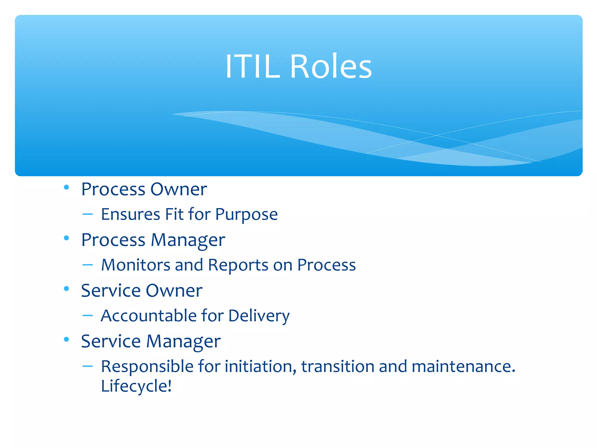 • Process Owner
– Ensures Fit for Purpose
• Process Manager
– Monitors and Reports on Process
• Service Owner
– Accountable for Delivery
• Service Manager
– Responsible for initiation, transition and maintenance.
Lifecycle!
ITIL Roles
 