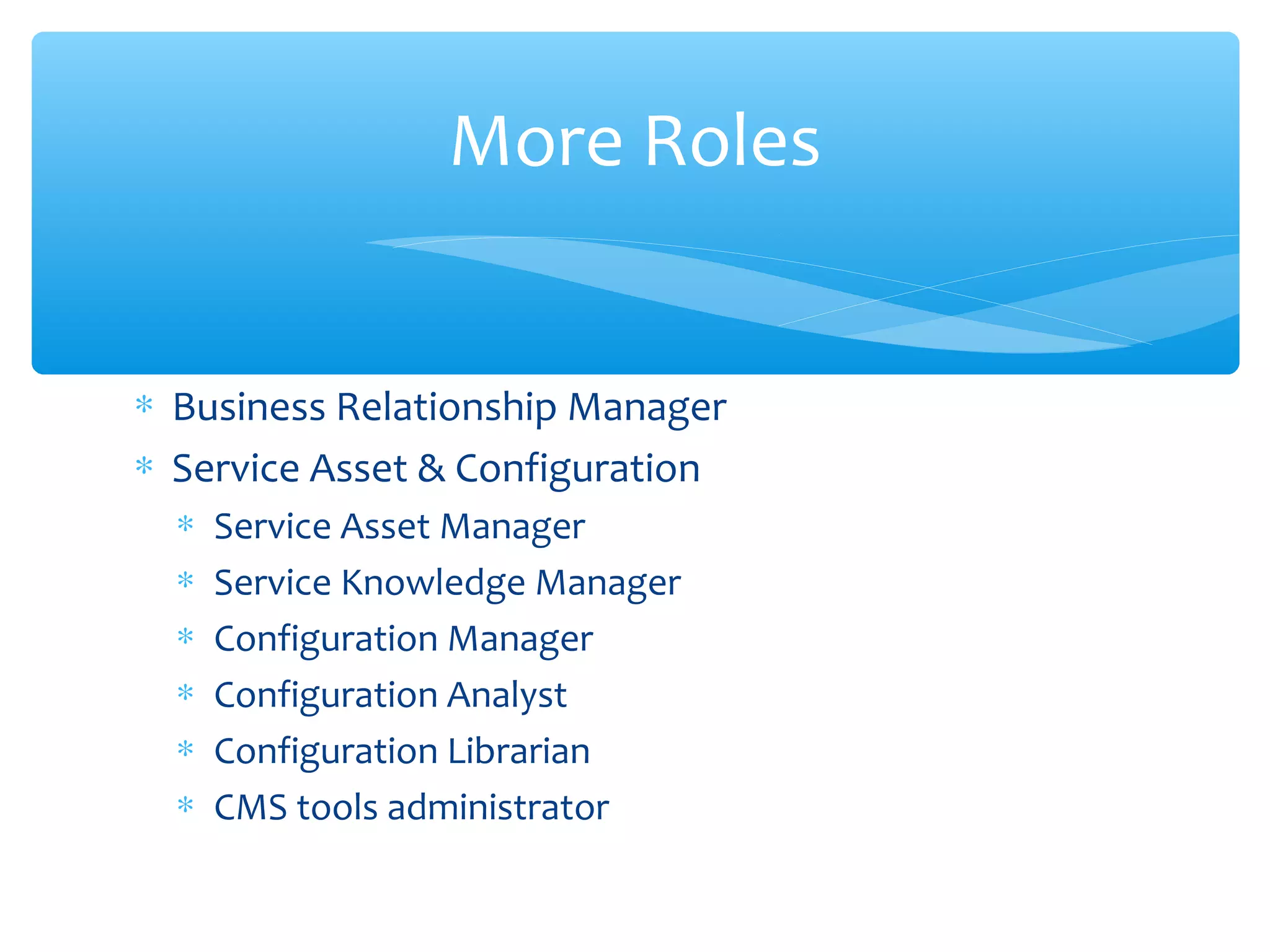 ∗ Business Relationship Manager
∗ Service Asset & Configuration
∗ Service Asset Manager
∗ Service Knowledge Manager
∗ Configuration Manager
∗ Configuration Analyst
∗ Configuration Librarian
∗ CMS tools administrator
More Roles
 