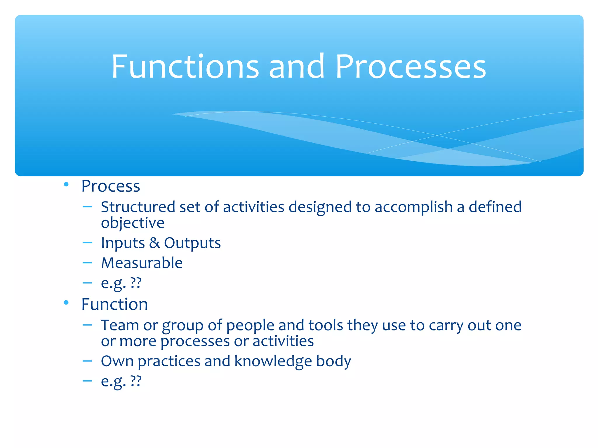 • Process
– Structured set of activities designed to accomplish a defined
objective
– Inputs & Outputs
– Measurable
– e.g. ??
• Function
– Team or group of people and tools they use to carry out one
or more processes or activities
– Own practices and knowledge body
– e.g. ??
Functions and Processes
 