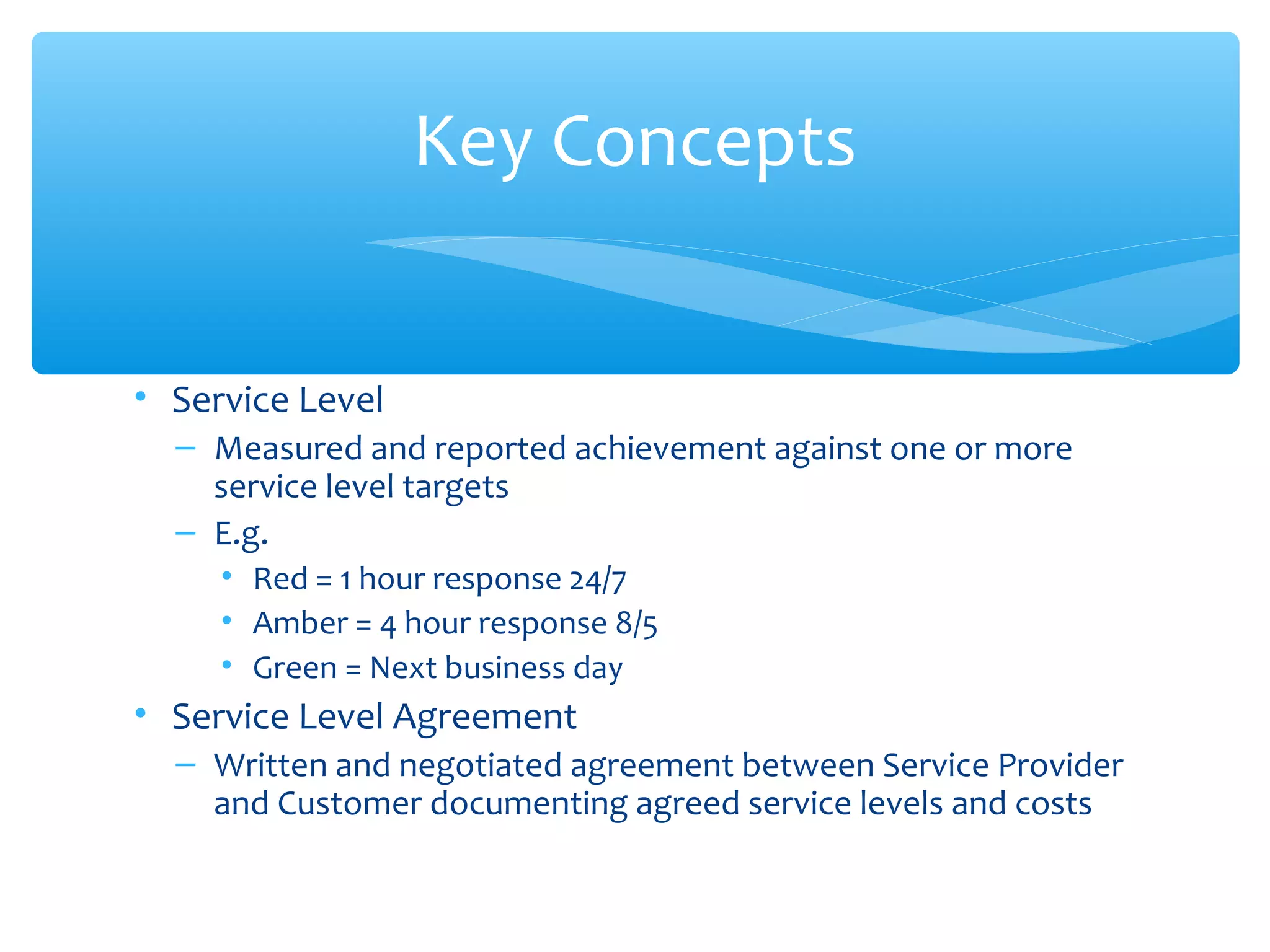 • Service Level
– Measured and reported achievement against one or more
service level targets
– E.g.
• Red = 1 hour response 24/7
• Amber = 4 hour response 8/5
• Green = Next business day
• Service Level Agreement
– Written and negotiated agreement between Service Provider
and Customer documenting agreed service levels and costs
Key Concepts
 