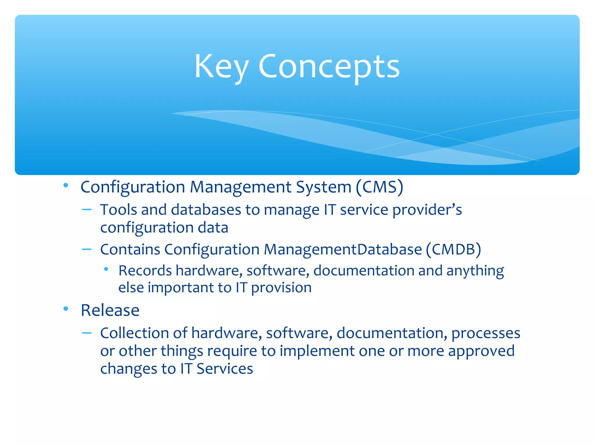 • Configuration Management System (CMS)
– Tools and databases to manage IT service provider’s
configuration data
– Contains Configuration ManagementDatabase (CMDB)
• Records hardware, software, documentation and anything
else important to IT provision
• Release
– Collection of hardware, software, documentation, processes
or other things require to implement one or more approved
changes to IT Services
Key Concepts
 