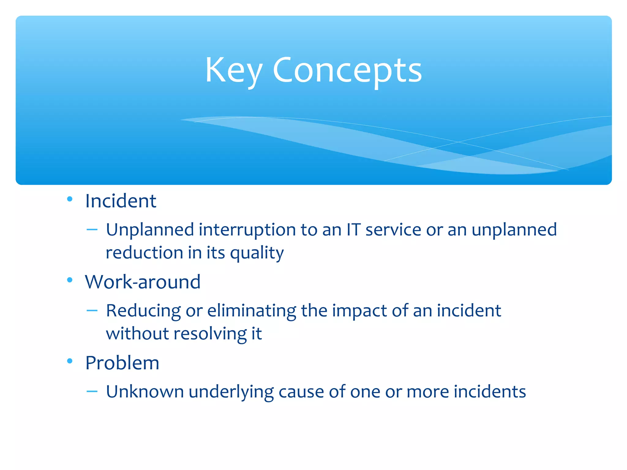 • Incident
– Unplanned interruption to an IT service or an unplanned
reduction in its quality
• Work-around
– Reducing or eliminating the impact of an incident
without resolving it
• Problem
– Unknown underlying cause of one or more incidents
Key Concepts
 