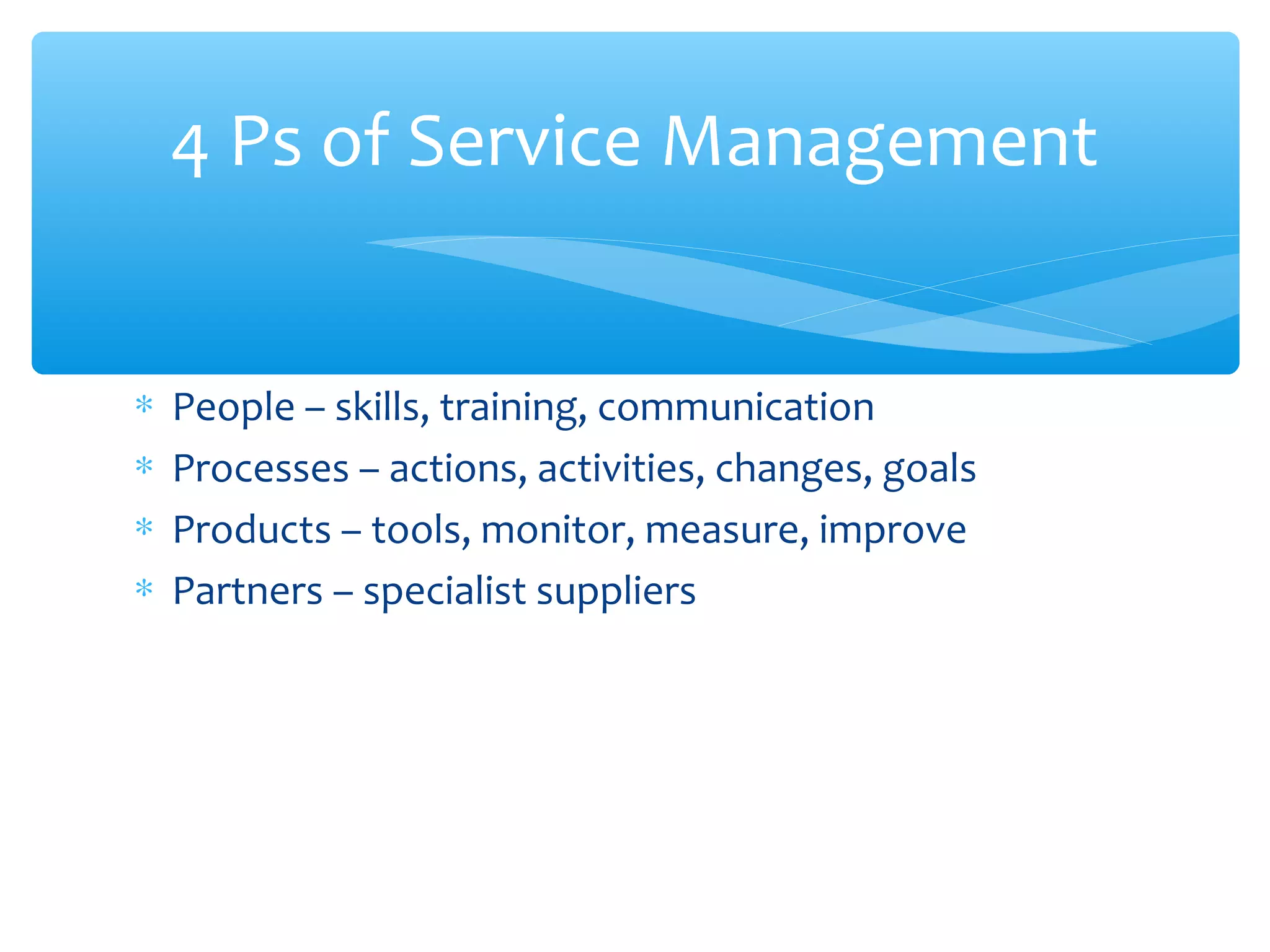 ∗ People – skills, training, communication
∗ Processes – actions, activities, changes, goals
∗ Products – tools, monitor, measure, improve
∗ Partners – specialist suppliers
4 Ps of Service Management
 