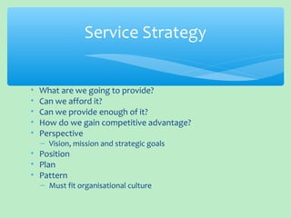• What are we going to provide?
• Can we afford it?
• Can we provide enough of it?
• How do we gain competitive advantage?
• Perspective
– Vision, mission and strategic goals
• Position
• Plan
• Pattern
– Must fit organisational culture
Service Strategy
 