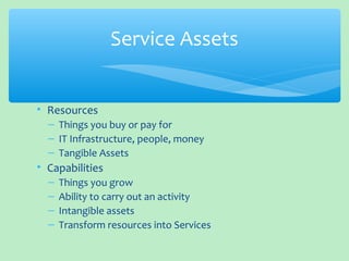 • Resources
– Things you buy or pay for
– IT Infrastructure, people, money
– Tangible Assets
• Capabilities
– Things you grow
– Ability to carry out an activity
– Intangible assets
– Transform resources into Services
Service Assets
 