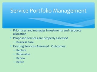 • Prioritises and manages investments and resource
allocation
• Proposed services are properly assessed
– Business Case
• Existing Services Assessed. Outcomes:
– Replace
– Rationalise
– Renew
– Retire
Service Portfolio Management
 