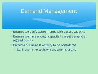 ∗ Ensures we don’t waste money with excess capacity
∗ Ensures we have enough capacity to meet demand at
agreed quality
∗ Patterns of Business Activity to be considered
∗ E.g. Economy 7 electricity, Congestion Charging
Demand Management
 