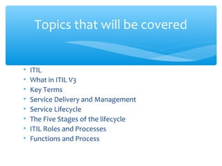• ITIL
• What in ITIL V3
• Key Terms
• Service Delivery and Management
• Service Lifecycle
• The Five Stages of the lifecycle
• ITIL Roles and Processes
• Functions and Process
Topics that will be covered
 